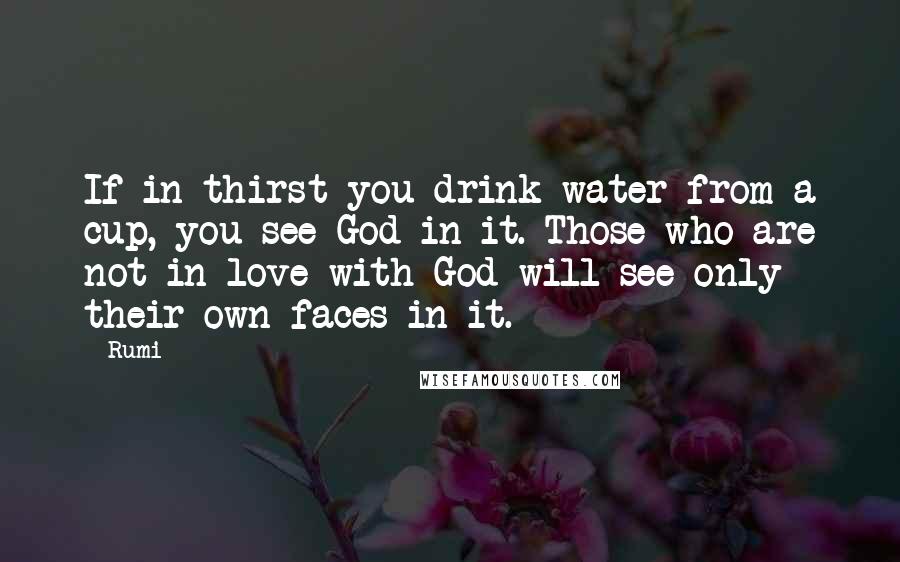 Rumi Quotes: If in thirst you drink water from a cup, you see God in it. Those who are not in love with God will see only their own faces in it.