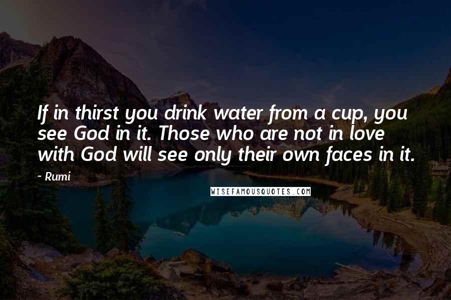 Rumi Quotes: If in thirst you drink water from a cup, you see God in it. Those who are not in love with God will see only their own faces in it.