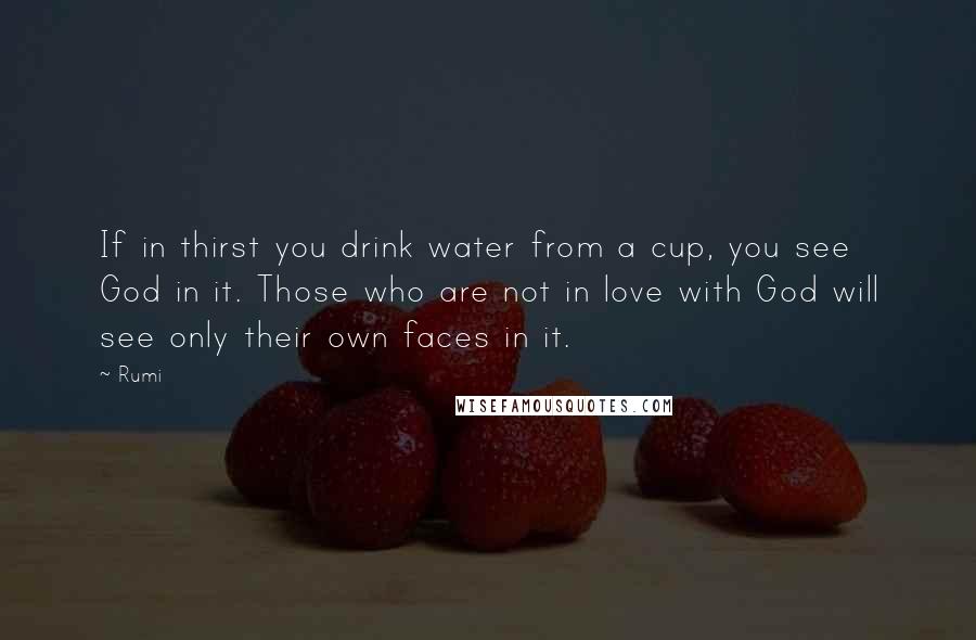 Rumi Quotes: If in thirst you drink water from a cup, you see God in it. Those who are not in love with God will see only their own faces in it.