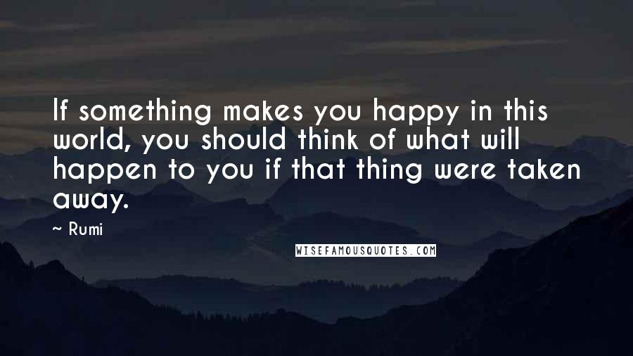 Rumi Quotes: If something makes you happy in this world, you should think of what will happen to you if that thing were taken away.