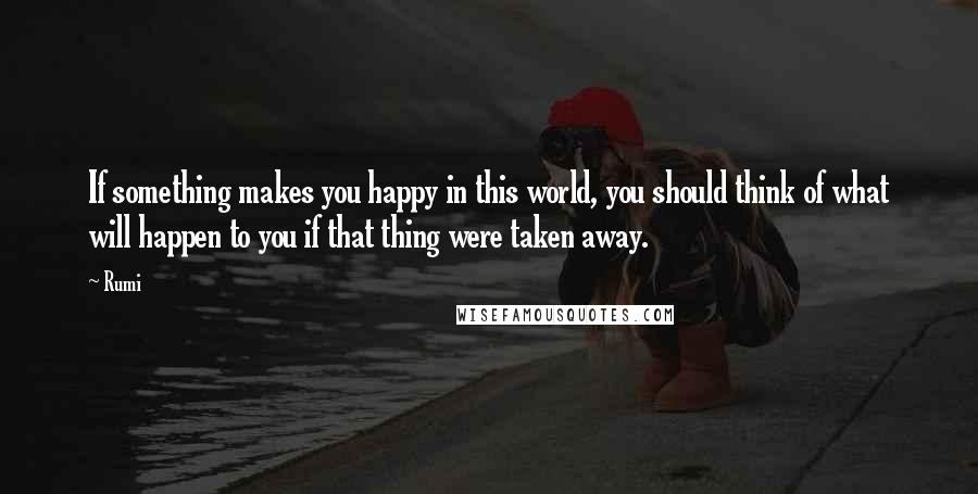 Rumi Quotes: If something makes you happy in this world, you should think of what will happen to you if that thing were taken away.