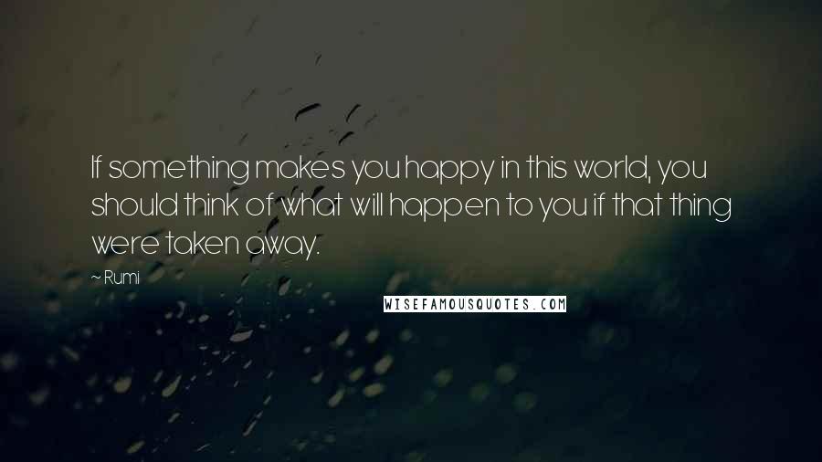 Rumi Quotes: If something makes you happy in this world, you should think of what will happen to you if that thing were taken away.
