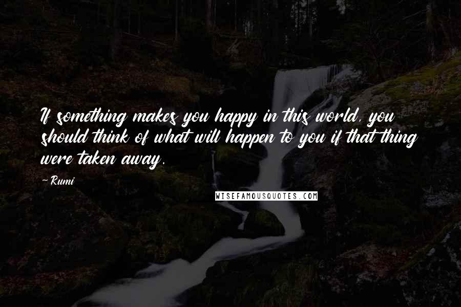 Rumi Quotes: If something makes you happy in this world, you should think of what will happen to you if that thing were taken away.