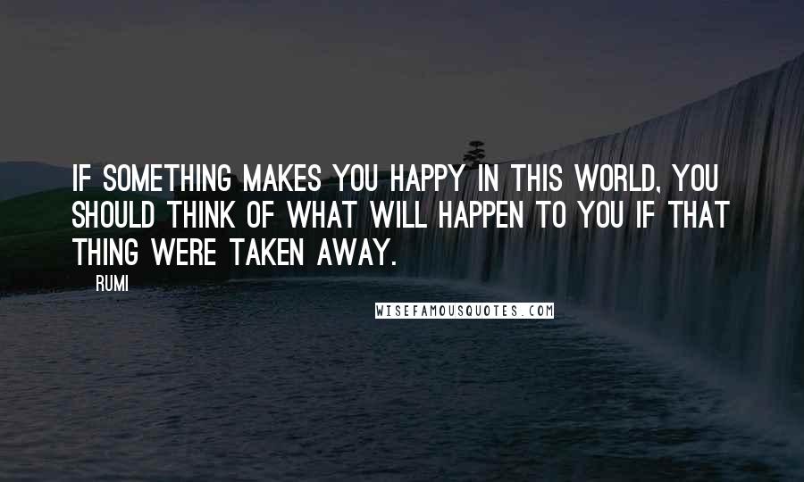 Rumi Quotes: If something makes you happy in this world, you should think of what will happen to you if that thing were taken away.