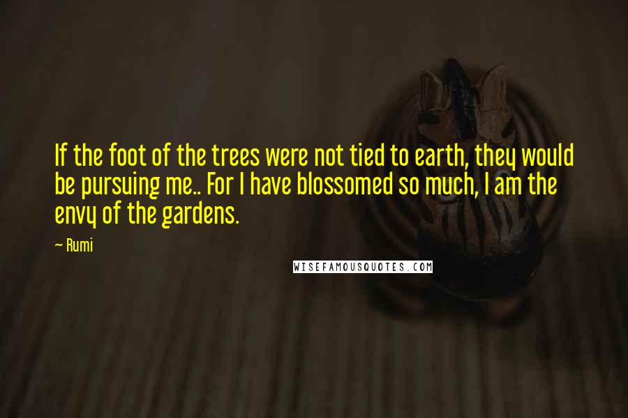 Rumi Quotes: If the foot of the trees were not tied to earth, they would be pursuing me.. For I have blossomed so much, I am the envy of the gardens.