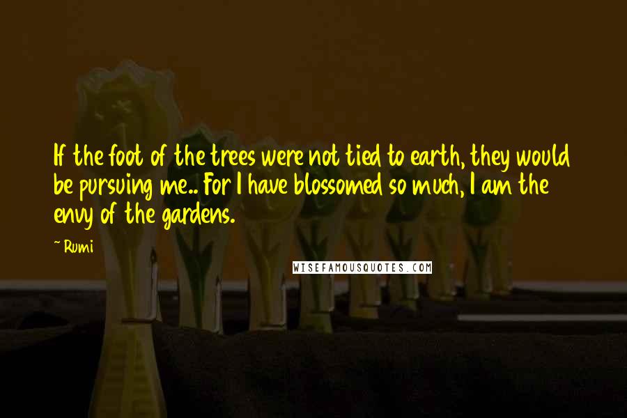 Rumi Quotes: If the foot of the trees were not tied to earth, they would be pursuing me.. For I have blossomed so much, I am the envy of the gardens.