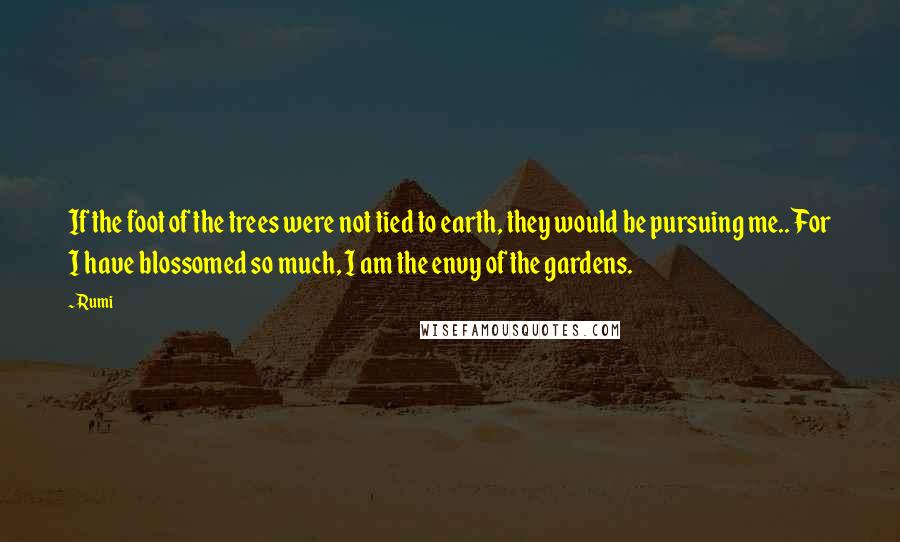 Rumi Quotes: If the foot of the trees were not tied to earth, they would be pursuing me.. For I have blossomed so much, I am the envy of the gardens.