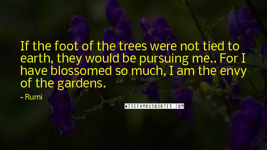 Rumi Quotes: If the foot of the trees were not tied to earth, they would be pursuing me.. For I have blossomed so much, I am the envy of the gardens.