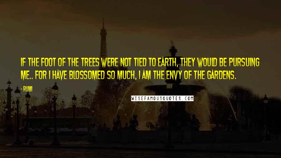 Rumi Quotes: If the foot of the trees were not tied to earth, they would be pursuing me.. For I have blossomed so much, I am the envy of the gardens.