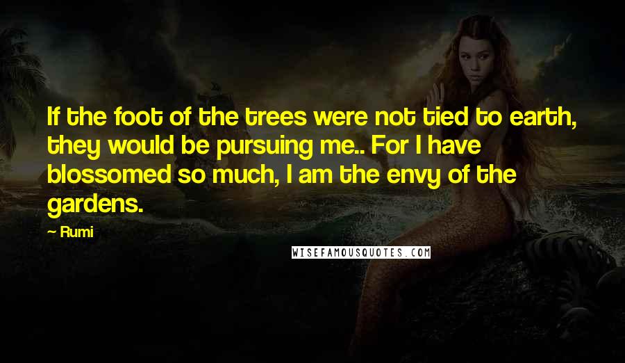 Rumi Quotes: If the foot of the trees were not tied to earth, they would be pursuing me.. For I have blossomed so much, I am the envy of the gardens.