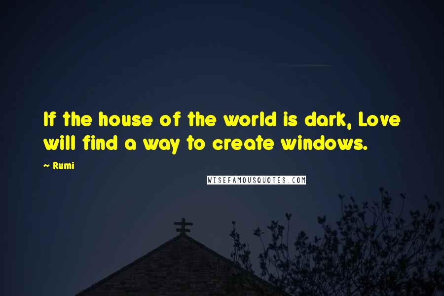 Rumi Quotes: If the house of the world is dark, Love will find a way to create windows.