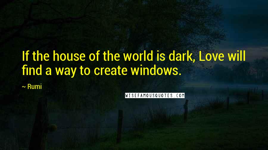 Rumi Quotes: If the house of the world is dark, Love will find a way to create windows.