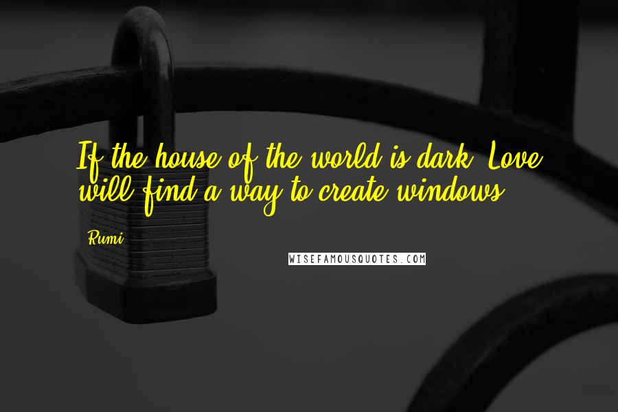 Rumi Quotes: If the house of the world is dark, Love will find a way to create windows.