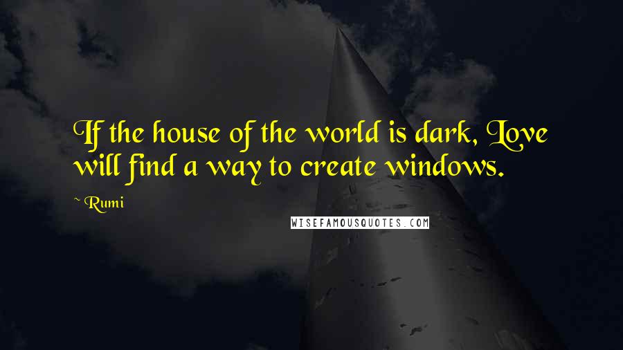 Rumi Quotes: If the house of the world is dark, Love will find a way to create windows.