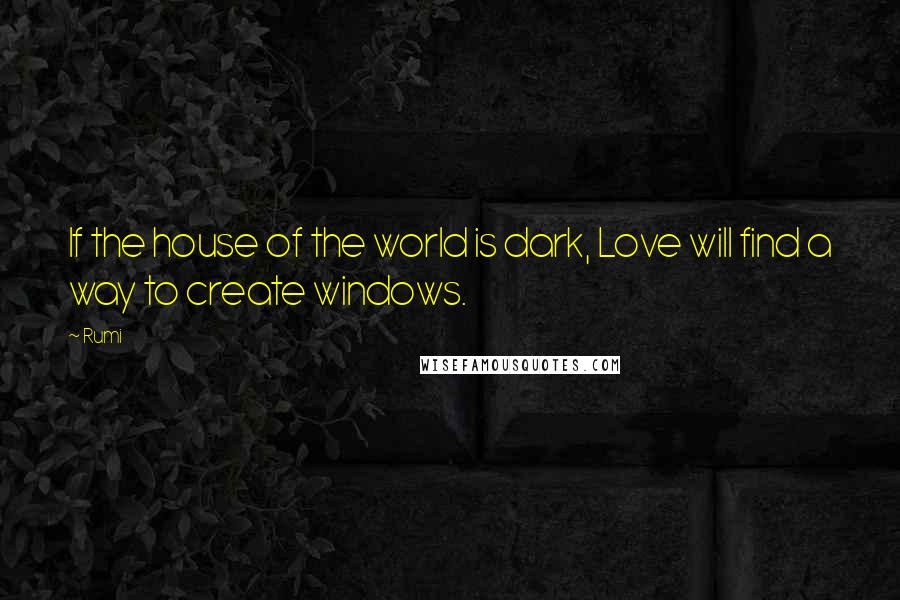 Rumi Quotes: If the house of the world is dark, Love will find a way to create windows.
