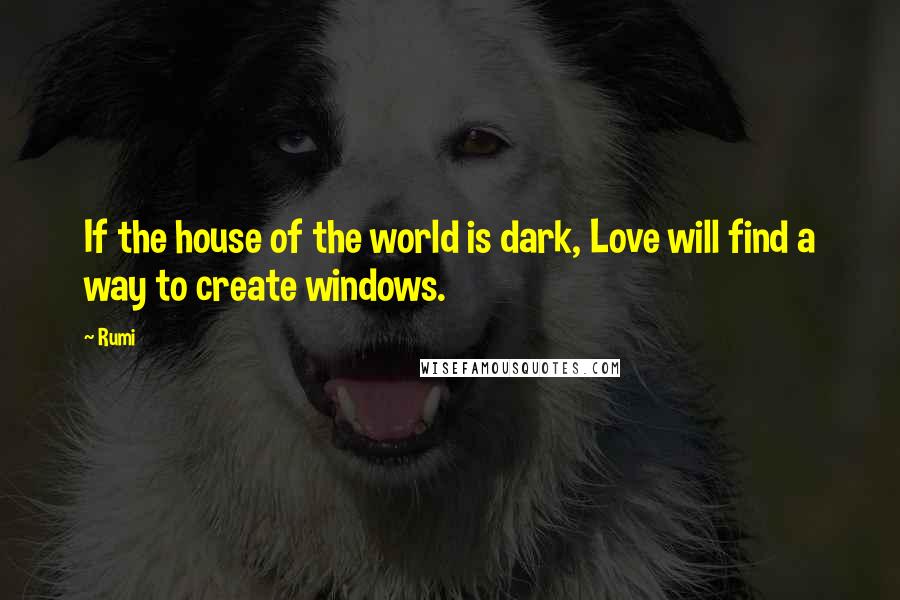 Rumi Quotes: If the house of the world is dark, Love will find a way to create windows.
