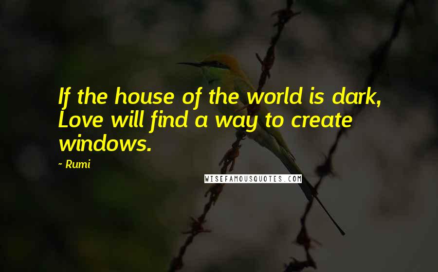 Rumi Quotes: If the house of the world is dark, Love will find a way to create windows.