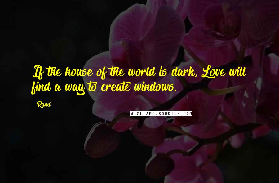 Rumi Quotes: If the house of the world is dark, Love will find a way to create windows.