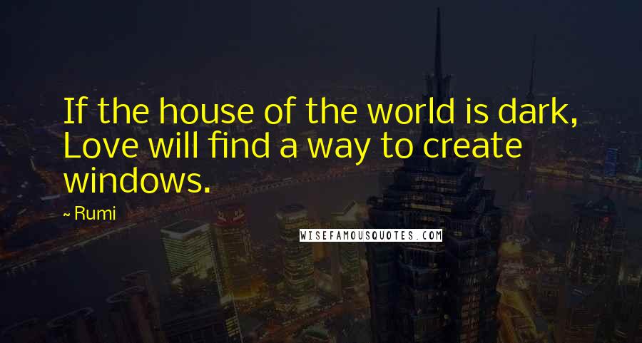 Rumi Quotes: If the house of the world is dark, Love will find a way to create windows.