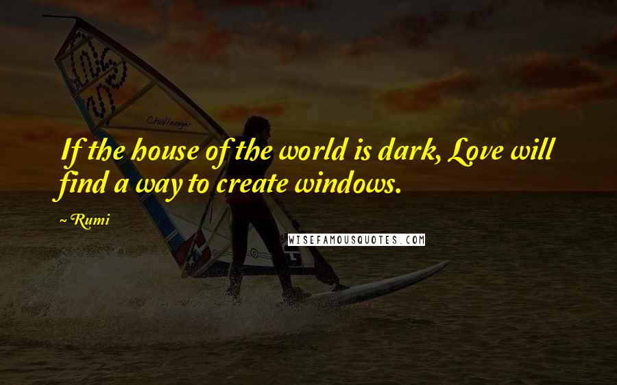 Rumi Quotes: If the house of the world is dark, Love will find a way to create windows.