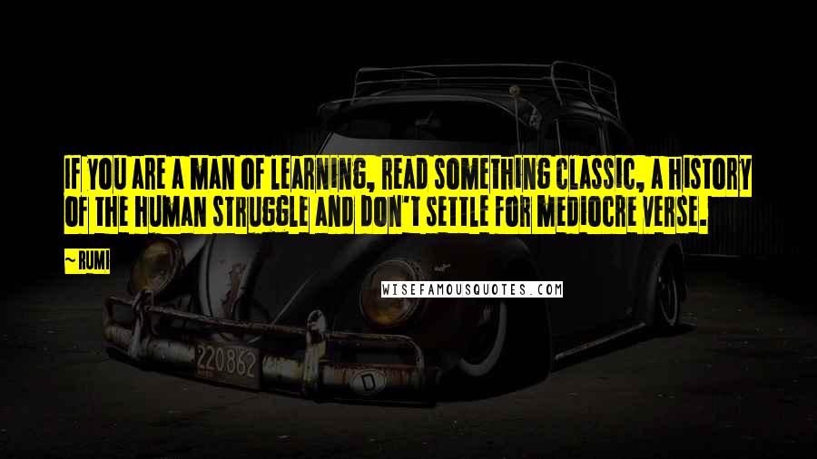 Rumi Quotes: If you are a man of learning, read something classic, a history of the human struggle and don't settle for mediocre verse.