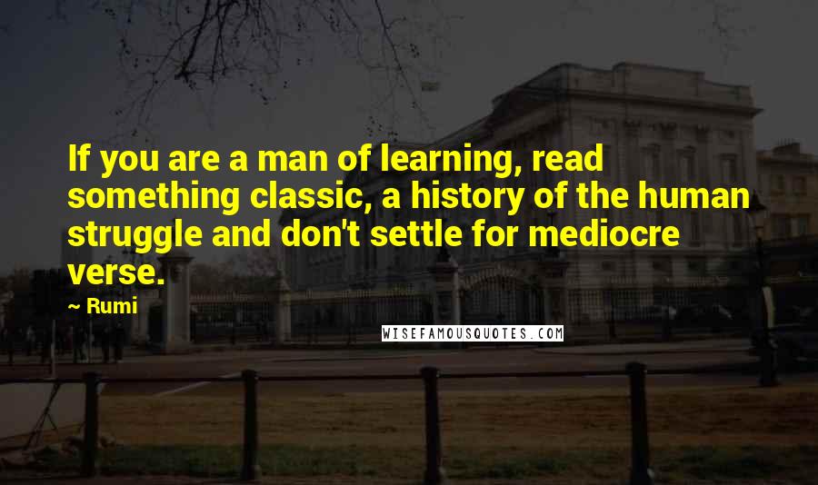 Rumi Quotes: If you are a man of learning, read something classic, a history of the human struggle and don't settle for mediocre verse.