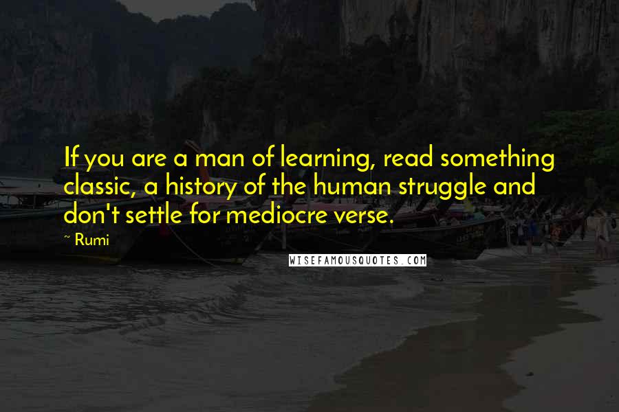 Rumi Quotes: If you are a man of learning, read something classic, a history of the human struggle and don't settle for mediocre verse.