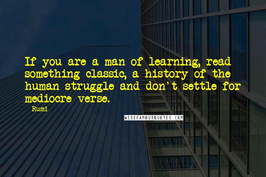 Rumi Quotes: If you are a man of learning, read something classic, a history of the human struggle and don't settle for mediocre verse.