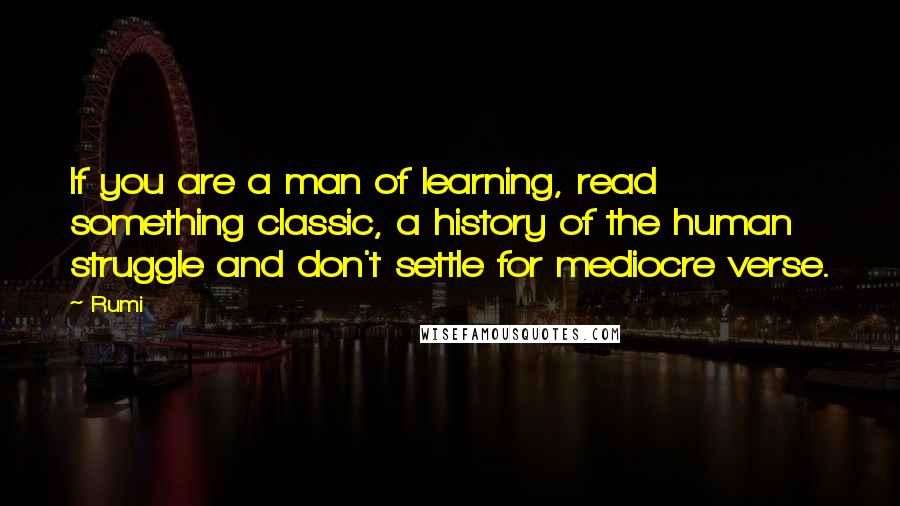 Rumi Quotes: If you are a man of learning, read something classic, a history of the human struggle and don't settle for mediocre verse.