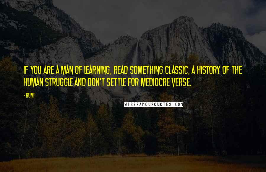 Rumi Quotes: If you are a man of learning, read something classic, a history of the human struggle and don't settle for mediocre verse.
