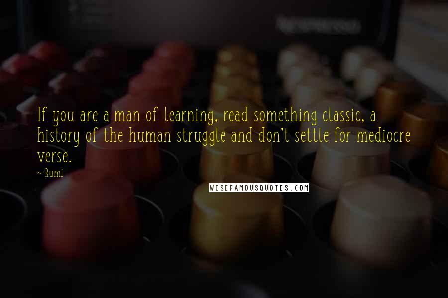 Rumi Quotes: If you are a man of learning, read something classic, a history of the human struggle and don't settle for mediocre verse.