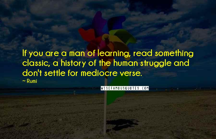Rumi Quotes: If you are a man of learning, read something classic, a history of the human struggle and don't settle for mediocre verse.