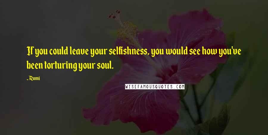 Rumi Quotes: If you could leave your selfishness, you would see how you've been torturing your soul.