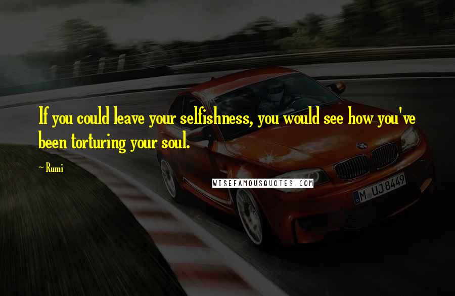 Rumi Quotes: If you could leave your selfishness, you would see how you've been torturing your soul.