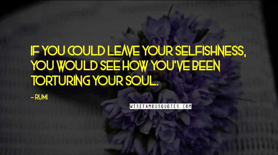 Rumi Quotes: If you could leave your selfishness, you would see how you've been torturing your soul.