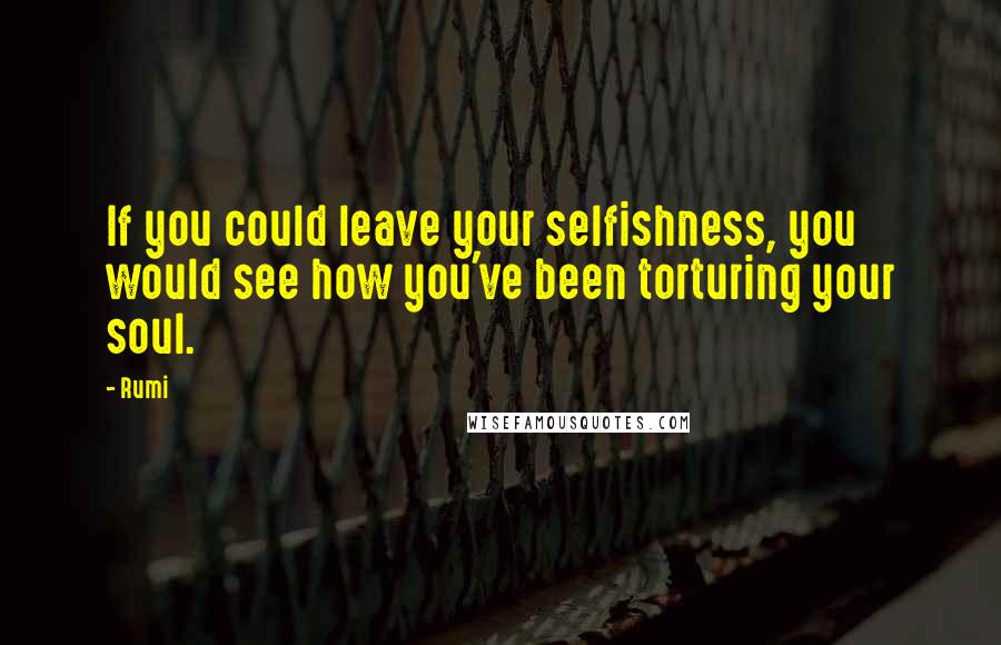 Rumi Quotes: If you could leave your selfishness, you would see how you've been torturing your soul.