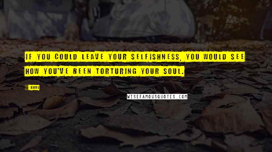 Rumi Quotes: If you could leave your selfishness, you would see how you've been torturing your soul.