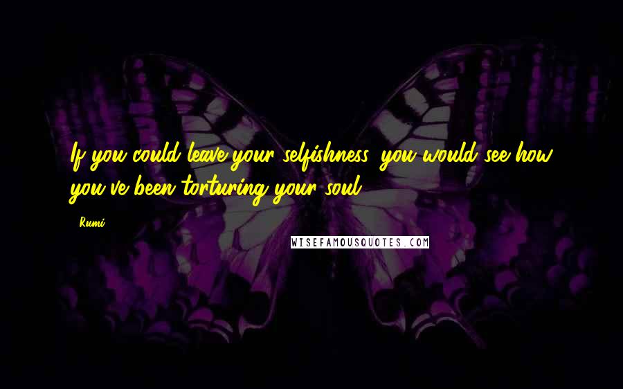 Rumi Quotes: If you could leave your selfishness, you would see how you've been torturing your soul.