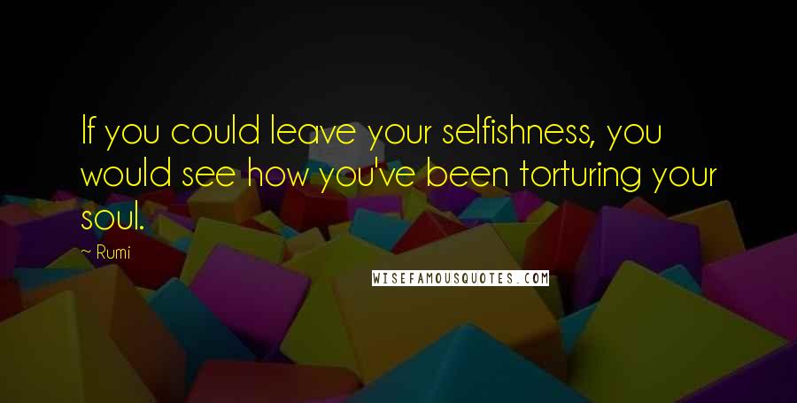 Rumi Quotes: If you could leave your selfishness, you would see how you've been torturing your soul.