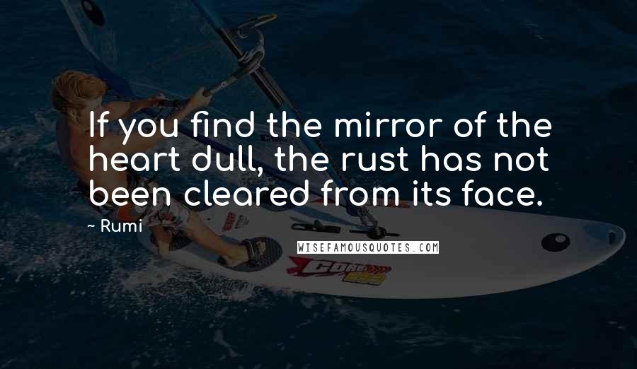 Rumi Quotes: If you find the mirror of the heart dull, the rust has not been cleared from its face.