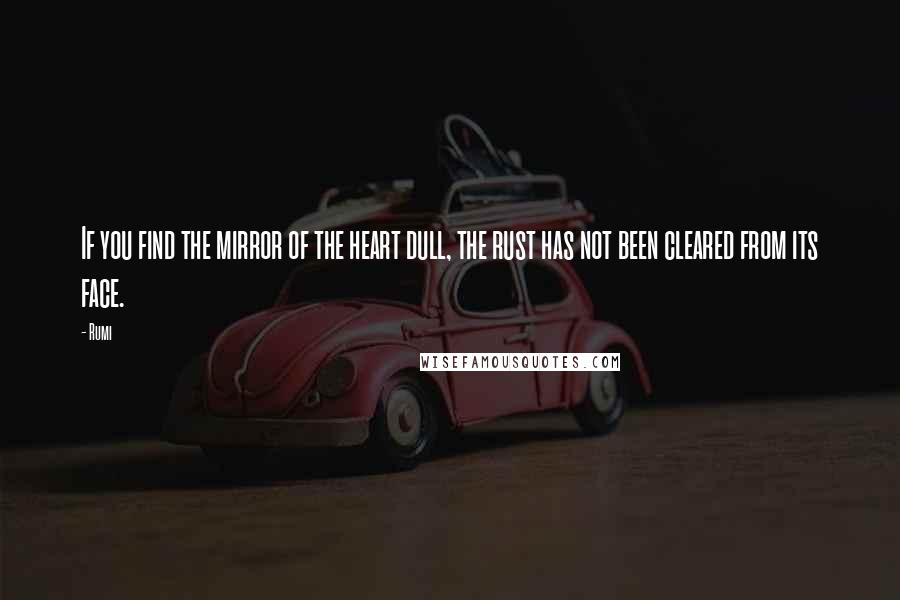 Rumi Quotes: If you find the mirror of the heart dull, the rust has not been cleared from its face.