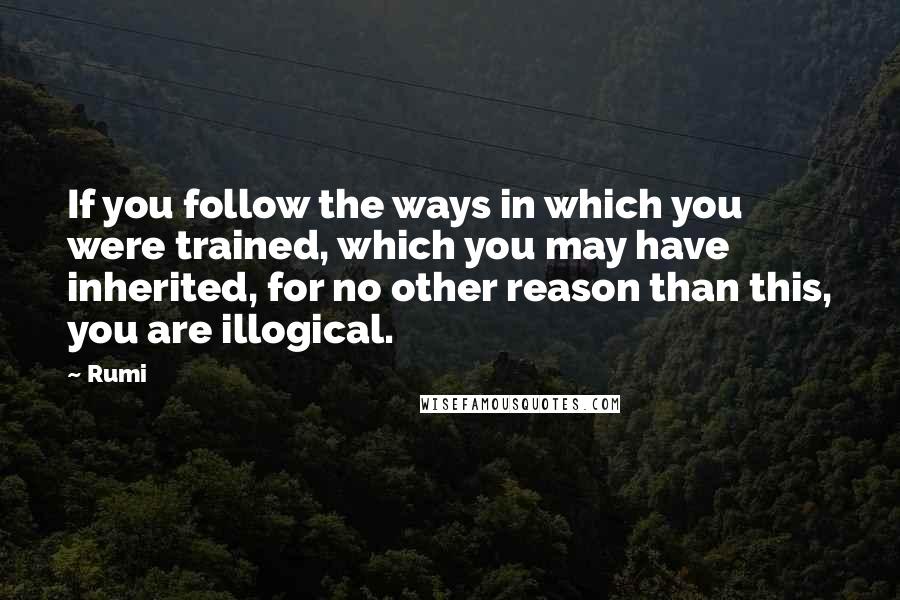 Rumi Quotes: If you follow the ways in which you were trained, which you may have inherited, for no other reason than this, you are illogical.