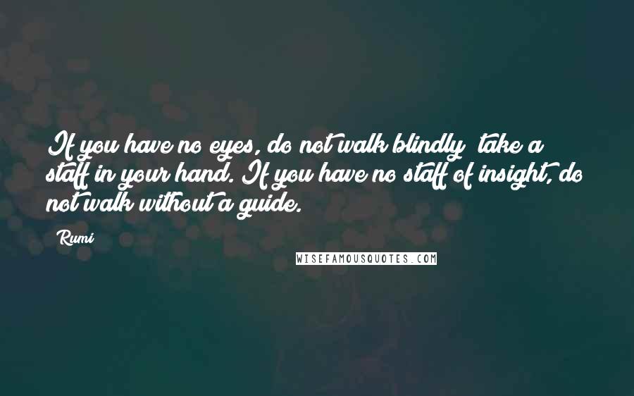 Rumi Quotes: If you have no eyes, do not walk blindly; take a staff in your hand. If you have no staff of insight, do not walk without a guide.