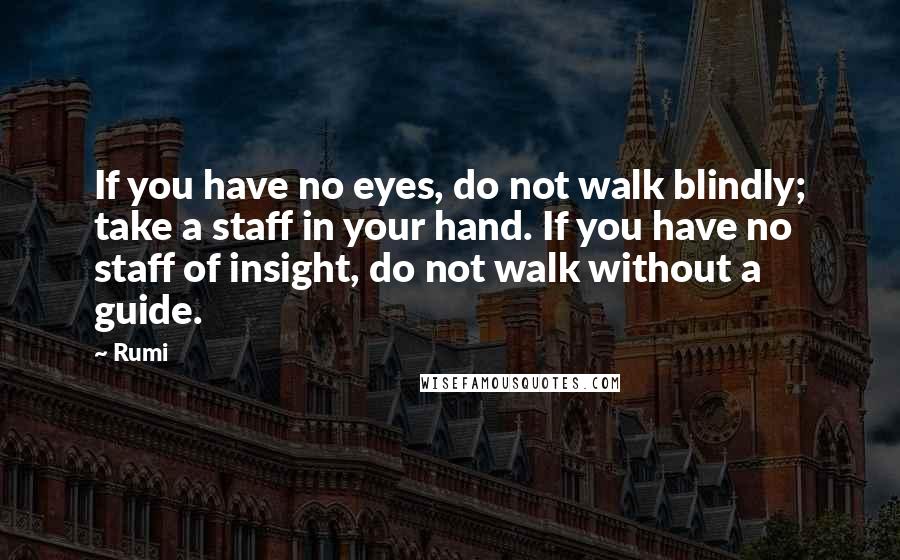 Rumi Quotes: If you have no eyes, do not walk blindly; take a staff in your hand. If you have no staff of insight, do not walk without a guide.