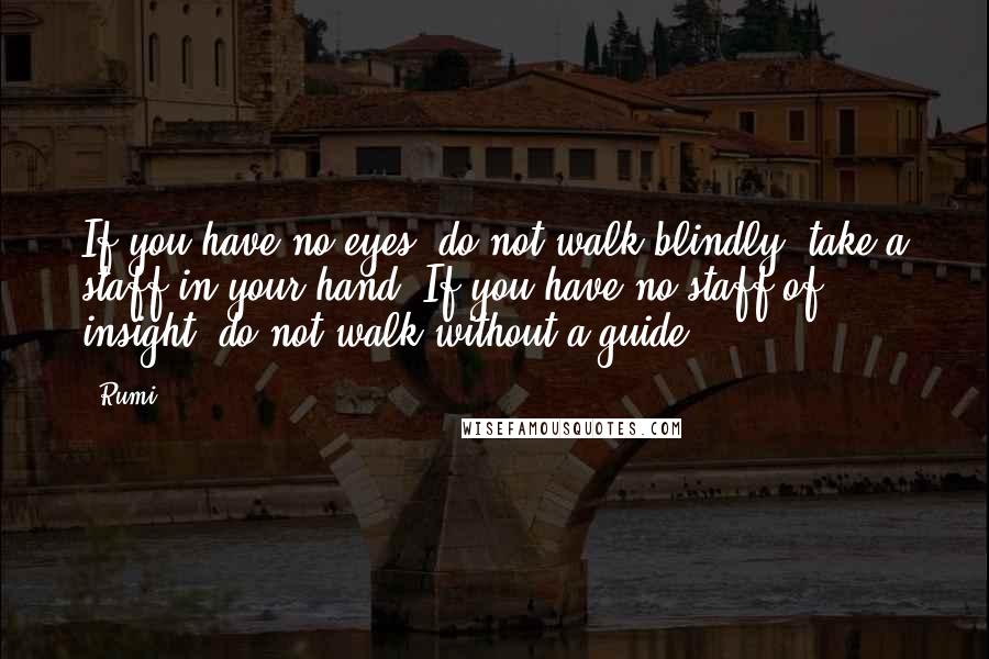 Rumi Quotes: If you have no eyes, do not walk blindly; take a staff in your hand. If you have no staff of insight, do not walk without a guide.
