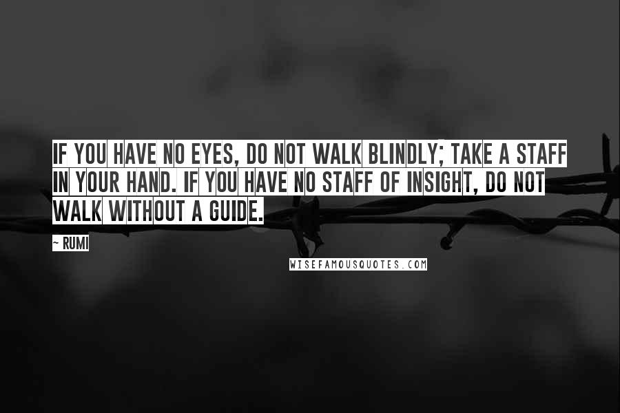 Rumi Quotes: If you have no eyes, do not walk blindly; take a staff in your hand. If you have no staff of insight, do not walk without a guide.