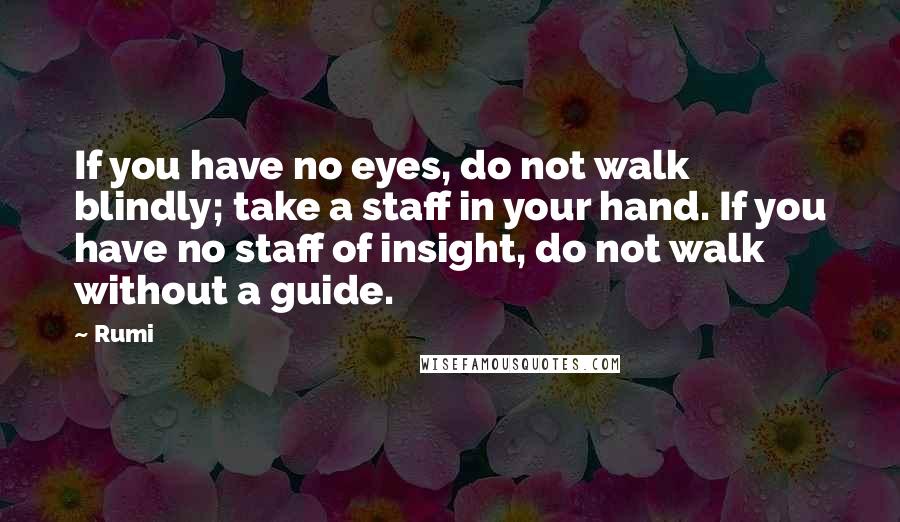 Rumi Quotes: If you have no eyes, do not walk blindly; take a staff in your hand. If you have no staff of insight, do not walk without a guide.