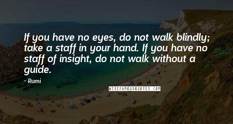 Rumi Quotes: If you have no eyes, do not walk blindly; take a staff in your hand. If you have no staff of insight, do not walk without a guide.