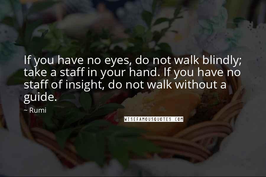Rumi Quotes: If you have no eyes, do not walk blindly; take a staff in your hand. If you have no staff of insight, do not walk without a guide.