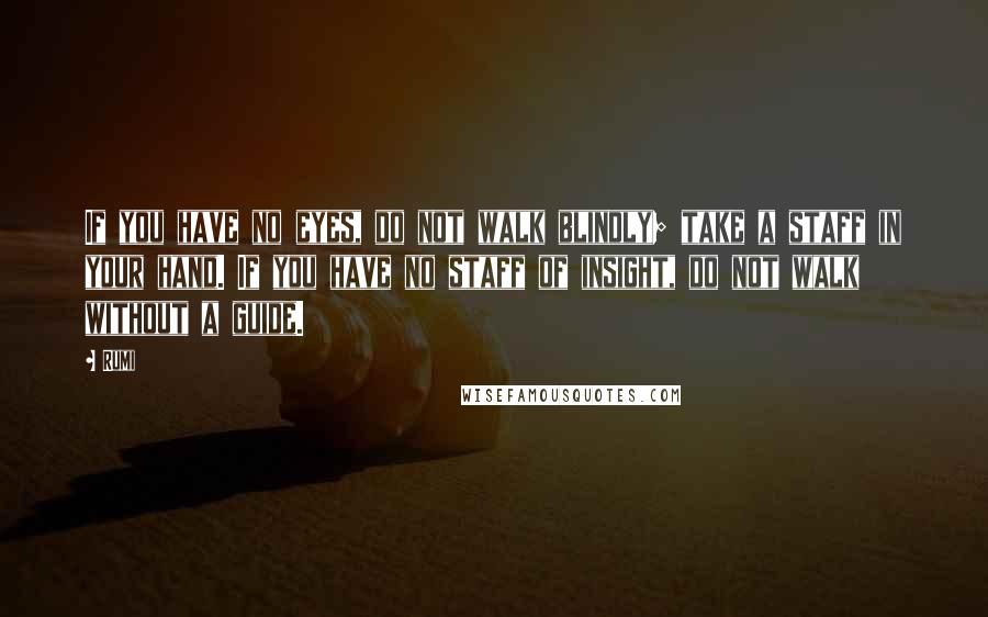 Rumi Quotes: If you have no eyes, do not walk blindly; take a staff in your hand. If you have no staff of insight, do not walk without a guide.
